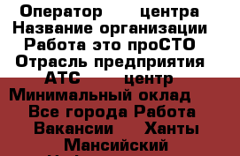 Оператор Call-центра › Название организации ­ Работа-это проСТО › Отрасль предприятия ­ АТС, call-центр › Минимальный оклад ­ 1 - Все города Работа » Вакансии   . Ханты-Мансийский,Нефтеюганск г.